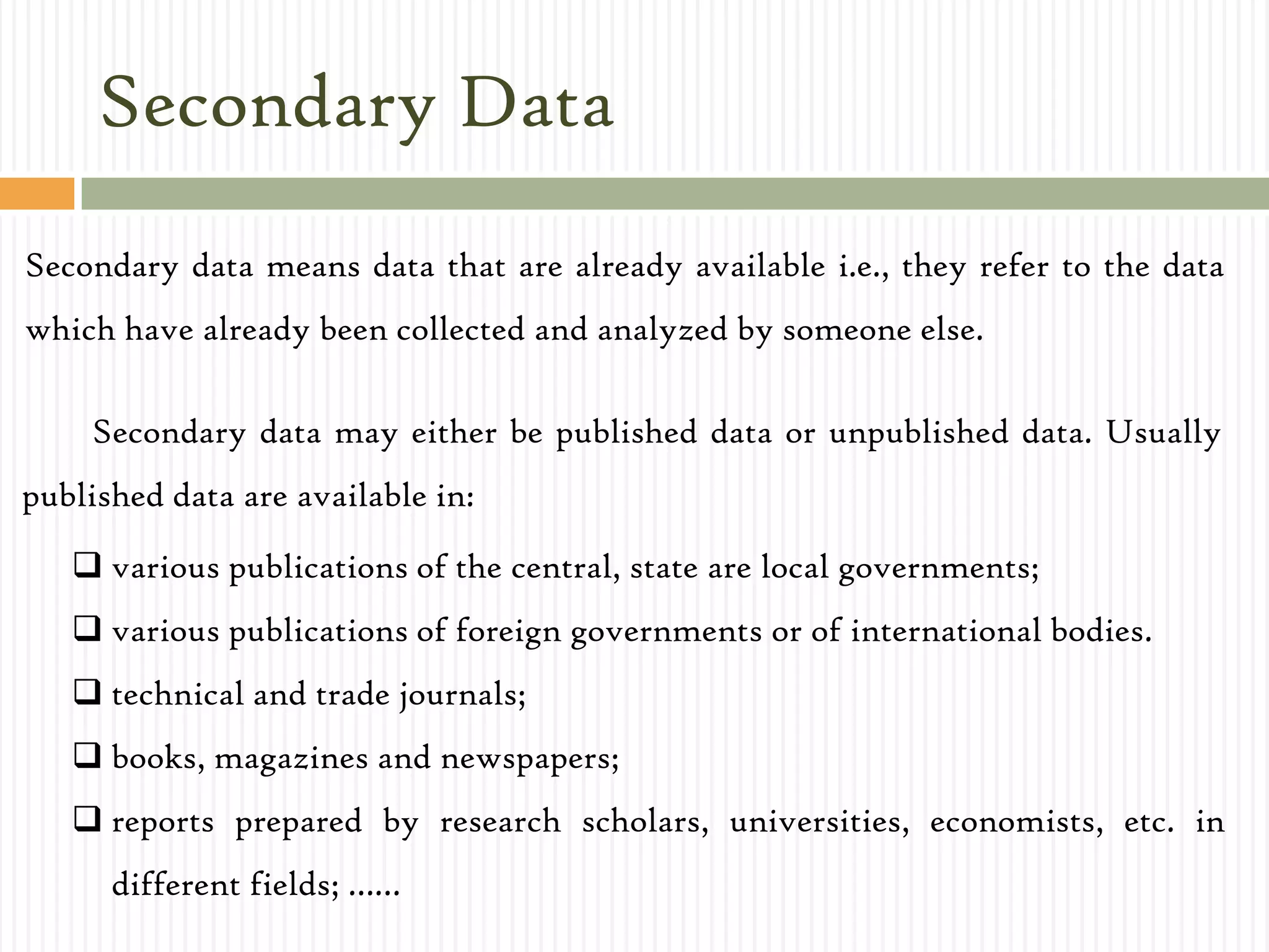 Secondary Data
Secondary data means data that are already available i.e., they refer to the data
which have already been collected and analyzed by someone else.
Secondary data may either be published data or unpublished data. Usually
published data are available in:
 various publications of the central, state are local governments;
 various publications of foreign governments or of international bodies.
 technical and trade journals;
 books, magazines and newspapers;
 reports prepared by research scholars, universities, economists, etc. in
different fields; ……
 