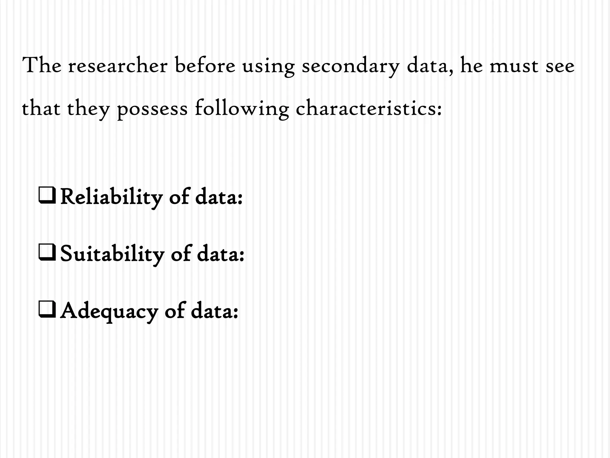 Reliability of data:
Suitability of data:
Adequacy of data:
The researcher before using secondary data, he must see
that they possess following characteristics:
 