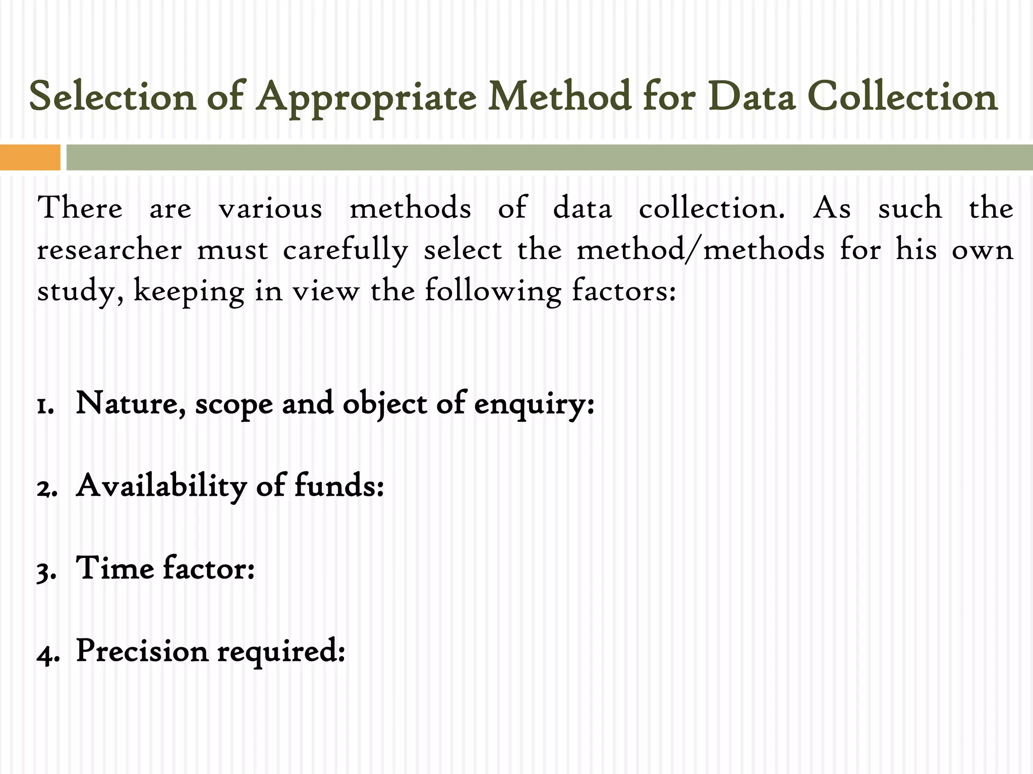 Selection of Appropriate Method for Data Collection
There are various methods of data collection. As such the
researcher must carefully select the method/methods for his own
study, keeping in view the following factors:
1. Nature, scope and object of enquiry:
2. Availability of funds:
3. Time factor:
4. Precision required:
 