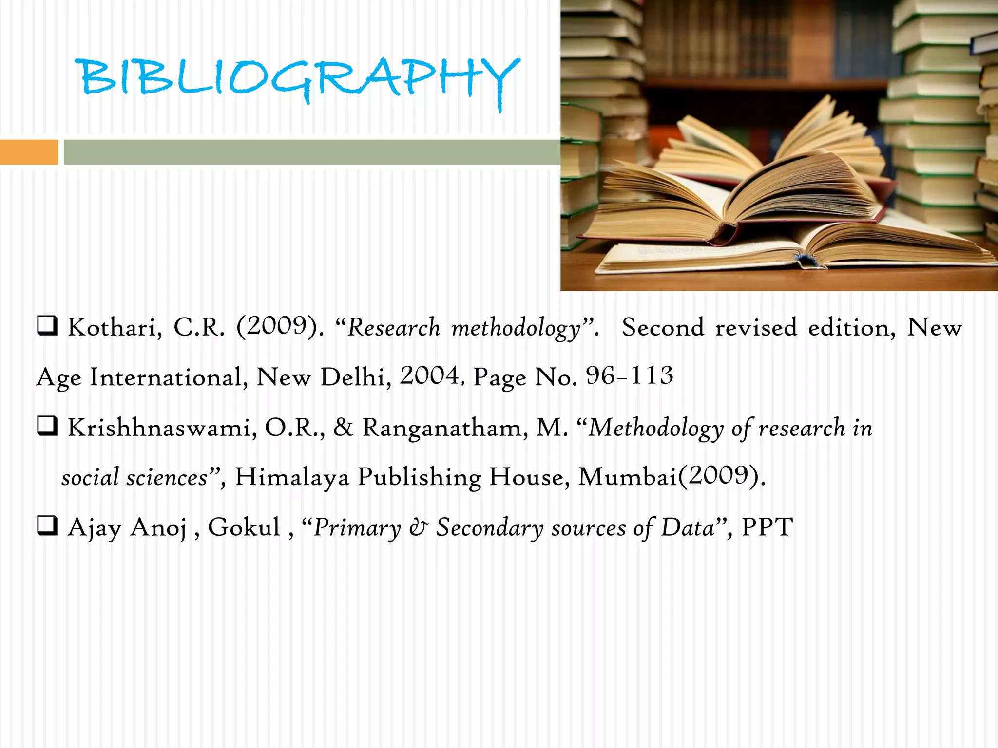 BIBLIOGRAPHY
 Kothari, C.R. (2009). “Research methodology”. Second revised edition, New
Age International, New Delhi, 2004, Page No. 96-113
 Krishhnaswami, O.R., & Ranganatham, M. “Methodology of research in
social sciences”, Himalaya Publishing House, Mumbai(2009).
 Ajay Anoj , Gokul , “Primary & Secondary sources of Data”, PPT
 