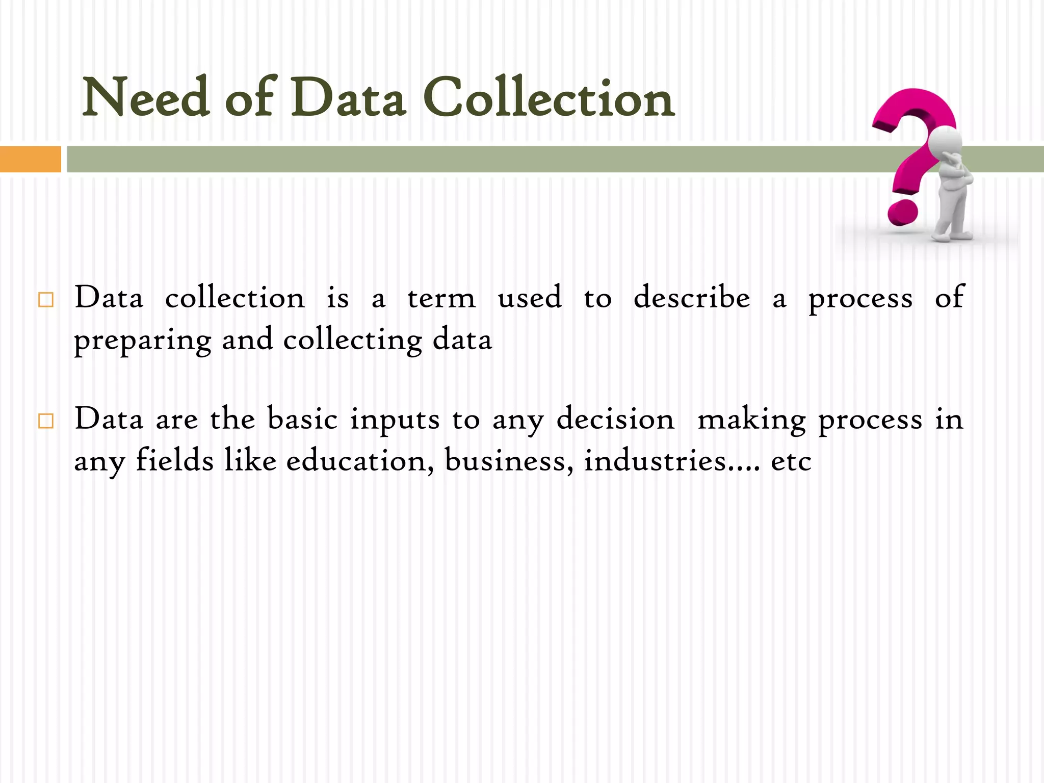 Need of Data Collection
 Data collection is a term used to describe a process of
preparing and collecting data
 Data are the basic inputs to any decision making process in
any fields like education, business, industries…. etc
 