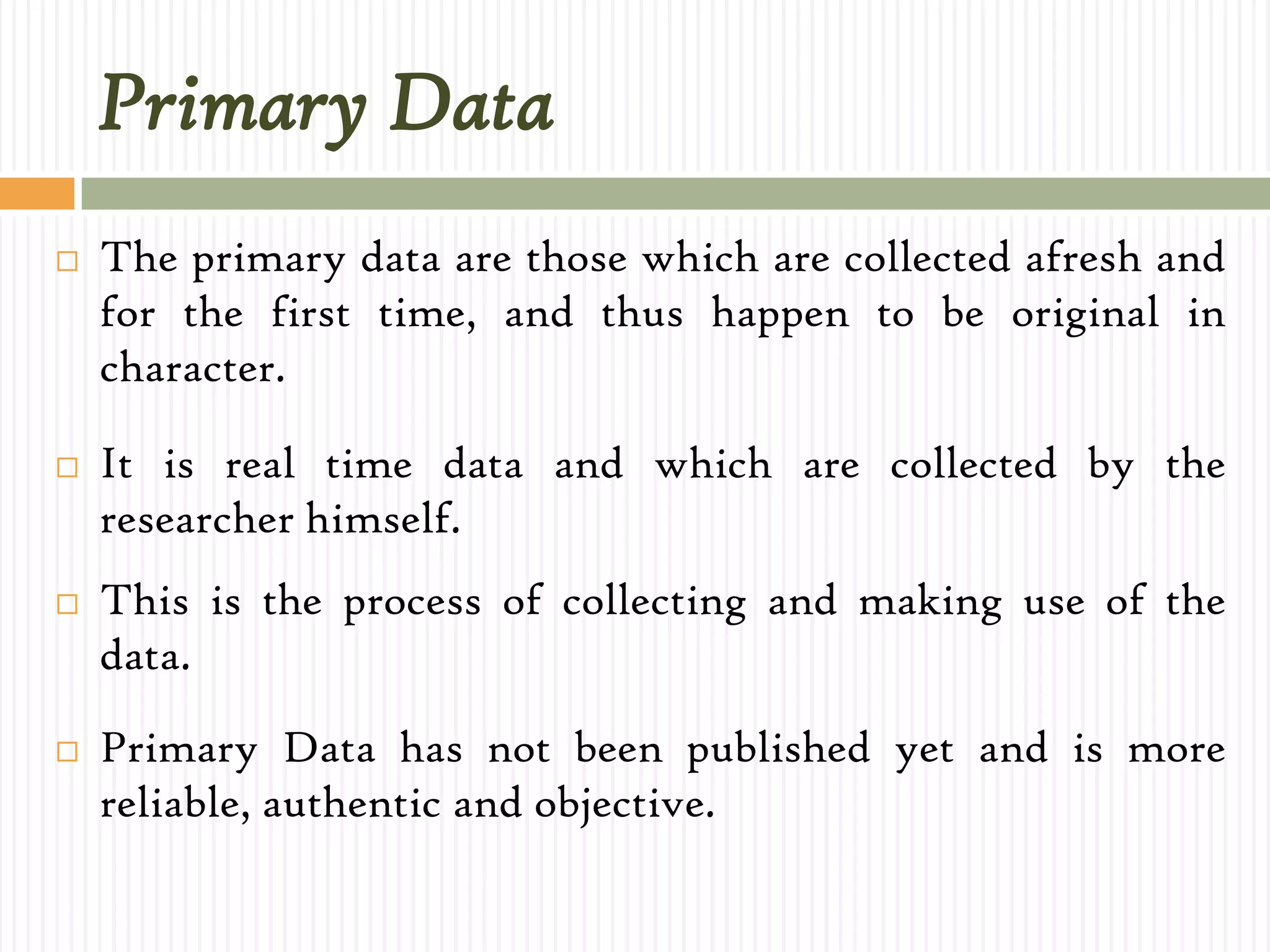 Primary Data
 The primary data are those which are collected afresh and
for the first time, and thus happen to be original in
character.
 It is real time data and which are collected by the
researcher himself.
 This is the process of collecting and making use of the
data.
 Primary Data has not been published yet and is more
reliable, authentic and objective.
 