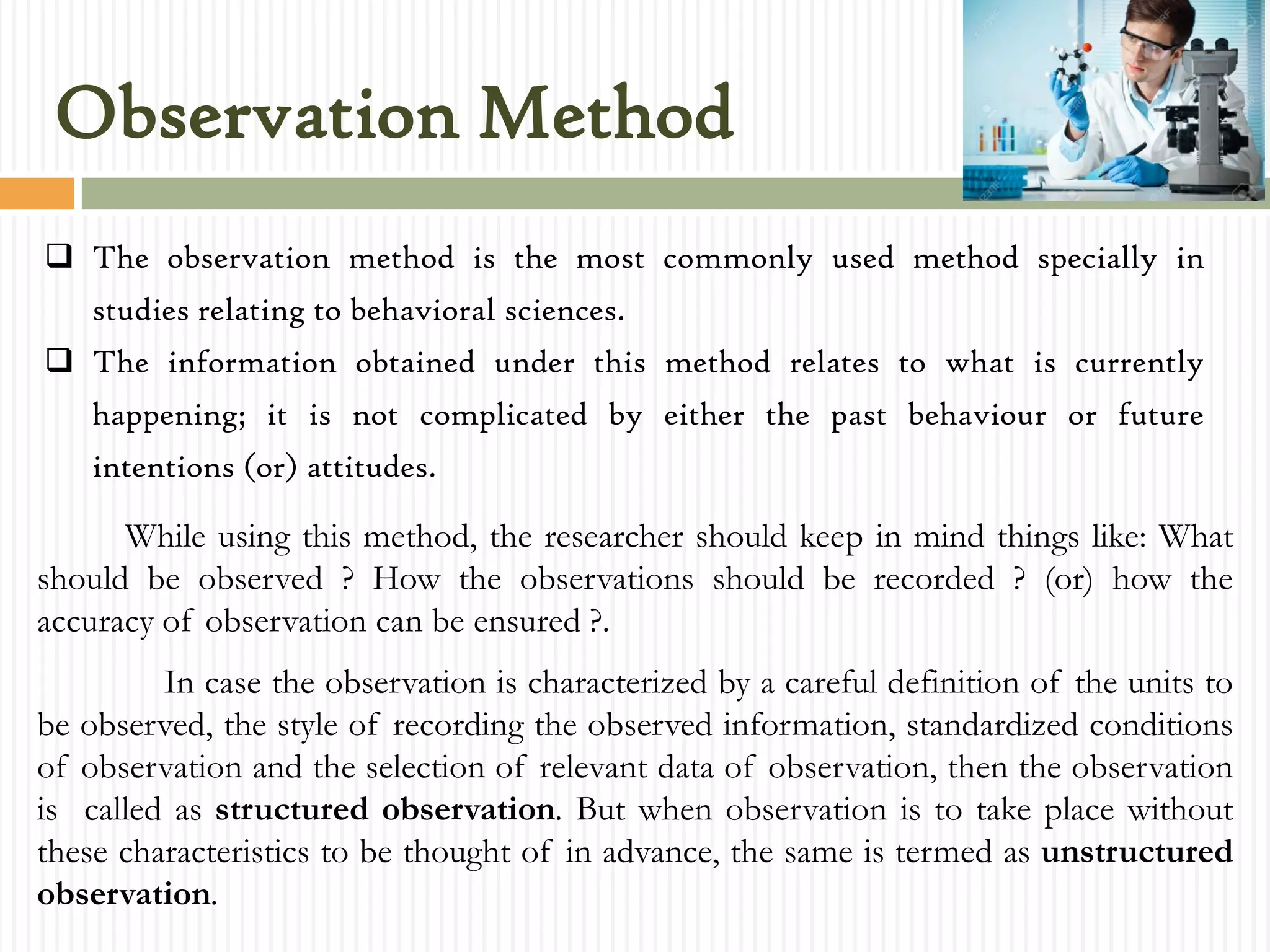 Observation Method
 The observation method is the most commonly used method specially in
studies relating to behavioral sciences.
 The information obtained under this method relates to what is currently
happening; it is not complicated by either the past behaviour or future
intentions (or) attitudes.
While using this method, the researcher should keep in mind things like: What
should be observed ? How the observations should be recorded ? (or) how the
accuracy of observation can be ensured ?.
In case the observation is characterized by a careful definition of the units to
be observed, the style of recording the observed information, standardized conditions
of observation and the selection of relevant data of observation, then the observation
is called as structured observation. But when observation is to take place without
these characteristics to be thought of in advance, the same is termed as unstructured
observation.
 
