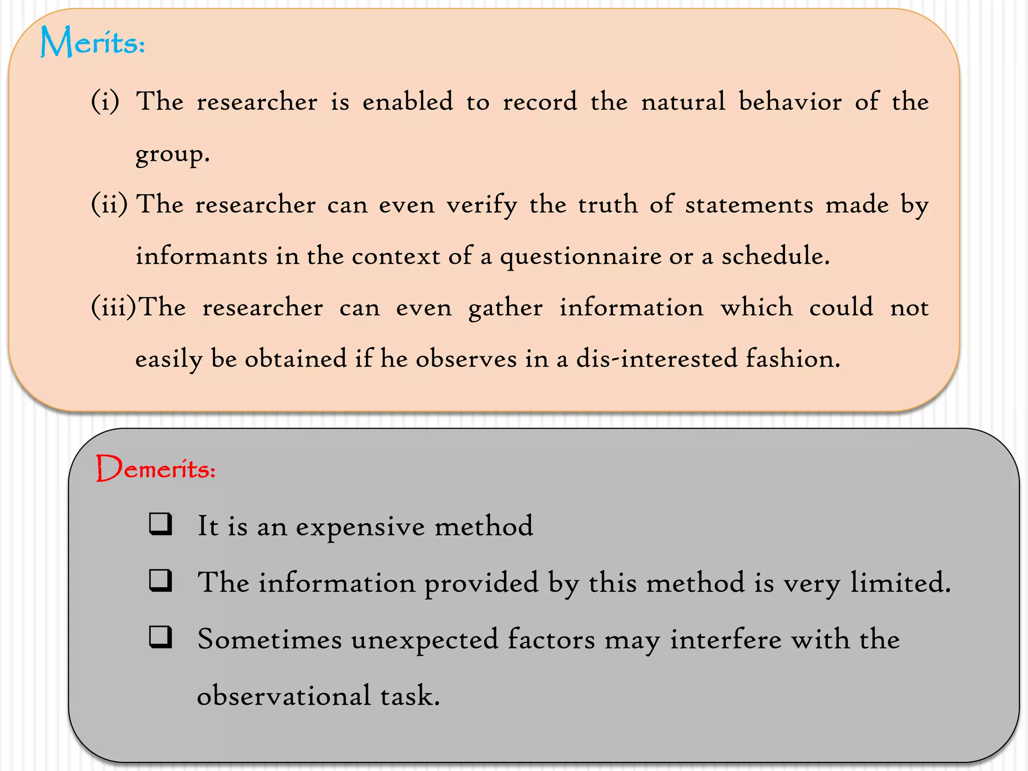 Merits:
(i) The researcher is enabled to record the natural behavior of the
group.
(ii) The researcher can even verify the truth of statements made by
informants in the context of a questionnaire or a schedule.
(iii)The researcher can even gather information which could not
easily be obtained if he observes in a dis-interested fashion.
Demerits:
 It is an expensive method
 The information provided by this method is very limited.
 Sometimes unexpected factors may interfere with the
observational task.
 
