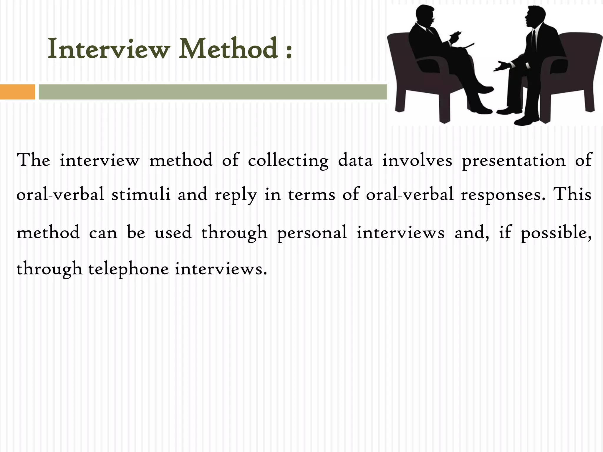 Interview Method :
The interview method of collecting data involves presentation of
oral-verbal stimuli and reply in terms of oral-verbal responses. This
method can be used through personal interviews and, if possible,
through telephone interviews.
 