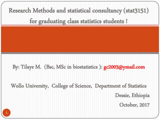 By: Tilaye M. (Bsc, MSc in biostatistics ): gc2003@ymail.com
Wollo University, College of Science, Department of Statistics
Dessie, Ethiopia
October, 2017
1
Research Methods and statistical consultancy (stat3151)
for graduating class statistics students !
 