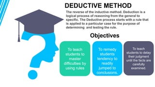 The reverse of the inductive method. Deduction is a
logical process of reasoning from the general to
specific. The Deductive process starts with a rule that
is applied to a particular case for the purpose of
determining and testing the rule.
DEDUCTIVE METHOD
To teach
students to
master
difficulties by
using rules
To remedy
students
tendency to
readily
jumped to
conclusions.
To teach
students to delay
their judgment
until the facts are
carefully
examined.
01 02 03
Objectives
 