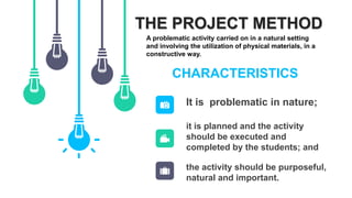 THE PROJECT METHOD
A problematic activity carried on in a natural setting
and involving the utilization of physical materials, in a
constructive way.
CHARACTERISTICS
it is planned and the activity
should be executed and
completed by the students; and
the activity should be purposeful,
natural and important.
It is problematic in nature;
 