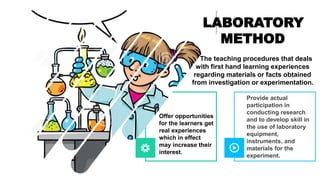 Provide actual
participation in
conducting research
and to develop skill in
the use of laboratory
equipment,
instruments, and
materials for the
experiment.
LABORATORY
METHOD
The teaching procedures that deals
with first hand learning experiences
regarding materials or facts obtained
from investigation or experimentation.
Offer opportunities
for the learners get
real experiences
which in effect
may increase their
interest.
 