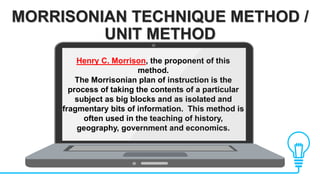 MORRISONIAN TECHNIQUE METHOD /
UNIT METHOD
Henry C. Morrison, the proponent of this
method.
The Morrisonian plan of instruction is the
process of taking the contents of a particular
subject as big blocks and as isolated and
fragmentary bits of information. This method is
often used in the teaching of history,
geography, government and economics.
 
