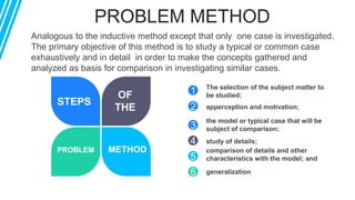 PROBLEM METHOD
STEPS
OF
THE
PROBLEM METHOD
Analogous to the inductive method except that only one case is investigated.
The primary objective of this method is to study a typical or common case
exhaustively and in detail in order to make the concepts gathered and
analyzed as basis for comparison in investigating similar cases.
3
4
5
6
The selection of the subject matter to
be studied;
study of details;
comparison of details and other
characteristics with the model; and
generalization
1
2 apperception and motivation;
the model or typical case that will be
subject of comparison;
 