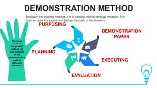 DEMONSTRATION METHOD
DEMONSTRATION
PAPER
EXECUTING
PURPOSING
PLANNING
EVALUATION
Basically the showing method. It is a learning method through imitation. The
teacher does the experiment before the class or the learners.
The steps
used in
the project
method are
also adopted
in the
demonstration
method
although
modified.
 