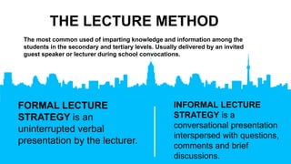 THE LECTURE METHOD
INFORMAL LECTURE
STRATEGY is a
conversational presentation
interspersed with questions,
comments and brief
discussions.
The most common used of imparting knowledge and information among the
students in the secondary and tertiary levels. Usually delivered by an invited
guest speaker or lecturer during school convocations.
FORMAL LECTURE
STRATEGY is an
uninterrupted verbal
presentation by the lecturer.
 