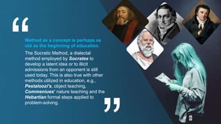 Method as a concept is perhaps as
old as the beginning of education.
The Socratic Method, a dialectal
method employed by Socrates to
develop a latent idea or to illicit
admissions from an opponent is still
used today. This is also true with other
methods utilized in education, e.g.,
Pestaloozi’s, object teaching,
Commeniues’ nature teaching and the
Hebartian formal steps applied to
problem-solving.
 