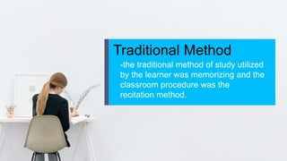 Traditional Method
-the traditional method of study utilized
by the learner was memorizing and the
classroom procedure was the
recitation method.
 