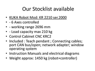 Our Stocklist available
•
•
•
•
•
•

KUKA Robot Mod: KR 2210 ser.2000
- 6 Axes controlled
- working range 2696 mm
- Load capacity max 210 kg
Control Cabinet CNC KRC2
Included : Teach pendant ; Connecting cables;
port CAN bus/open; network adapter; window
operating system
• Instruction Manuals and electrical diagrams
• Weight approx: 1450 kg (robot+controller)

 