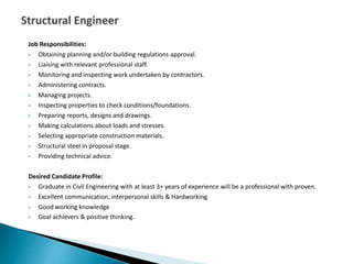 Job Responsibilities:
 Obtaining planning and/or building regulations approval.
 Liaising with relevant professional staff.
 Monitoring and inspecting work undertaken by contractors.
 Administering contracts.
 Managing projects.
 Inspecting properties to check conditions/foundations.
 Preparing reports, designs and drawings.
 Making calculations about loads and stresses.
 Selecting appropriate construction materials.
 Structural steel in proposal stage.
 Providing technical advice.
Desired Candidate Profile:
 Graduate in Civil Engineering with at least 3+ years of experience will be a professional with proven.
 Excellent communication, interpersonal skills & Hardworking
 Good working knowledge
 Goal achievers & positive thinking.
 