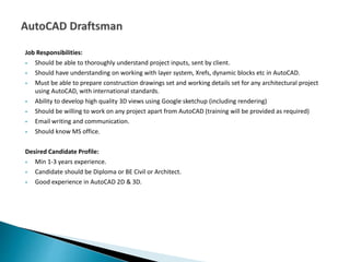 Job Responsibilities:
 Should be able to thoroughly understand project inputs, sent by client.
 Should have understanding on working with layer system, Xrefs, dynamic blocks etc in AutoCAD.
 Must be able to prepare construction drawings set and working details set for any architectural project
using AutoCAD, with international standards.
 Ability to develop high quality 3D views using Google sketchup (including rendering)
 Should be willing to work on any project apart from AutoCAD (training will be provided as required)
 Email writing and communication.
 Should know MS office.
Desired Candidate Profile:
 Min 1-3 years experience.
 Candidate should be Diploma or BE Civil or Architect.
 Good experience in AutoCAD 2D & 3D.
 