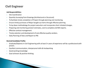Job Responsibilities:
 Site Coordination
 Quantity Surveying from Drawings (Architectural or Structural)
 To facilitate timely completion of Project through planning and monitoring.
 Ensure timely purchases of Major bought out items through effective planning.
 To lay down methodology for project execution and incorporate client initiated changes.
 Preparing and monitoring prestart estimates, cost to complete and MIS reports.
 Effective contract management.
 Timely selection and development of cost effective quality vendors.
 Daily Planning of Sites and Report to PM.
Desired Candidate Profile:
 Graduate/Diploma in Civil Engineering with at least 3+ years of experience will be a professional with
proven.
 Excellent communication, interpersonal skills & Hardworking
 Good working knowledge
 Goal achievers & positive thinking.
 