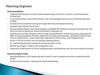 Job Responsibilities:
 Understand the Project as a whole comprising planning, construction, erection, commissioning and
handing over.
 Scrutinize the project requirements (Scope, Time, Cost & Quality) and arrive at contracting/ execution
strategy.
 Facilitate timely completion of project through extensive planning & monitoring.
 Develop Project Master Plan & Track.
 Develop detailed Master construction program using MSP/ ERP software involving all disciplines like civil,
electrical, electro mechanical, telecommunications, landscape, etc
 Develop unit wise Micro programs which include activity definition, activity sequencing, preparation of
WBS, arriving out program schedule, assignment of activity wise quantities, calculation of activity wise
resource requirements, resource planning, assignment of activity costs, cost management etc.
 Arrive at Time & Cost Base lines and facilitate approval process.
 Co- coordinating planning meetings & technical activities at sites.
 Monitoring changes in Project and managing the same.
 Preparation of MIS reports for all the assigned projects and delivering as per the communication protocol.
Desired Candidate Profile:
 Graduate/Diploma in Civil Engineering with at least 5+ years of experience will be a professional with
proven.
 Excellent communication, interpersonal skills & Hardworking.
 