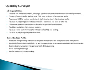 Job Responsibilities:
 To study the tender documents, drawings, specifications and understand the tender requirements.
 To take off quantities for Architectural. Civil, structural and Infra structure works.
 To prepare BOQ for various architectural, civil , structural an infra structure works.
 To assist in preparing civil works assumptions , exclusions and basis of offer etc.
 To prepare detailed rate analysis for all items of BOQ (Bill of Quantities).
 To obtain quotations from various vendors.
 To assist senior team members for related works of QS and costing.
 To assist in preparing complete estimation.
Desired Candidate Profile:
 Graduate in Engineering with at least 3+ years of experience will be a professional with proven.
 Candidate from real estate industry or working experience of renowned developers will be preferred.
 Excellent communication, interpersonal skills & Hardworking
 Good working knowledge
 Goal achievers & positive thinking.
 