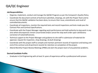 Job Responsibilities:
 Organize, implement, conduct and manage the QA/QC Programs as per the Company's Quality Policy.
 Coordinate the document controls of technical submittals, drawings, etc with the Project Team and to
ensure that the QA/QC validation has been done, to ensure their issue, amendments and recall of
controlled documents.
 Coordinate all inspections, monitor the required tests and record inspections and tests made pass the
Contract Plan and Contract Specifications.
 Coordinate with the Project Manager regarding work performance and hold authority to stop work in any
area where discrepancies remain uncorrected and/or cancel the stop work order upon satisfactory
correction of noted deficiencies.
 Technical support to the Project Manager and guidance to site staff in submission of materials for
approval, request for inspection, shop drawings, As-built drawings
 Coordinate with the project staff to compile and maintain pertinent records of inspection and testing until
end of the contract and all pertinent records for retention on completion of the project.
 Attend Monthly Project Review Meetings (PRM) and alert the project team of any potential problems.
Desired Candidate Profile:
 Graduate in Civil Engineering with at least 3+ years of experience will be a professional with proven.
 