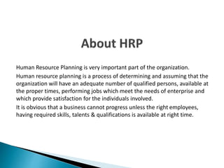 Human Resource Planning is very important part of the organization.
Human resource planning is a process of determining and assuming that the
organization will have an adequate number of qualified persons, available at
the proper times, performing jobs which meet the needs of enterprise and
which provide satisfaction for the individuals involved.
It is obvious that a business cannot progress unless the right employees,
having required skills, talents & qualifications is available at right time.
 