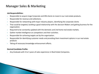 Job Responsibilities:
 Responsible to acquire large Corporate and HNI clients to invest in our real estate products.
 Responsible for revenue and collections.
 Responsible for networking with major industry players, identifying the corporate clients
 That could be targeted, building a good relationship with the decision Makers and getting business for the
organization.
 Required to be constantly updated with the domestic and 2nd home real estate markets.
 Gather market Intelligence on competitors and their activities.
 Responsible for achieving targets set by the organization.
 Responsible for identifying customer needs and providing them investment options in our real estate
products
 Taking all necessary knowledge enhancement efforts.
Desired Candidate Profile:
 Any Graduate with 4 to 5 years of sales experience in Real Estate Companies.
 