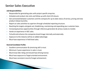 Job Responsibilities:
 Responsible for generating sales with project specific enquiries.
 Schedule and conduct site visits and follow up with client till closure.
 Get connected between customers and the company for up-to-date status of service, pricing and new
product release launches.
 Report on sales activities to superiors through scheduled reporting structure.
 Reaching the targets and goals set, Establishing, maintaining and expanding your customer base.
 Increasing business opportunities through reference generation & various routes to market.
 Hands on experience in B2C sales.
 To build and enhance the companies brand image internally and externally.
 Exposure to the industry will be an added advantage.
 Must have experience in field level sales.
Desired Candidate Profile:
 Excellent communication & convincing skill is must.
 Minimum 2 years experience in sales is must.
 Must know bike riding and should have driving license.
 Must have exposure to Target oriented environment
 Must have consistent record of target achievement.
 