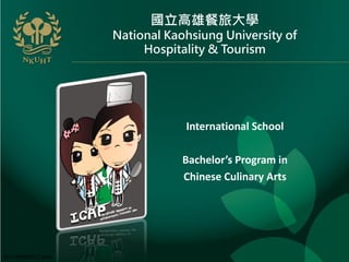 國立高雄餐旅大學
                      National Kaohsiung University of
                           Hospitality & Tourism




                                  International School

                                  Bachelor’s Program in
                                  Chinese Culinary Arts




Vers: 04082011 Zack
 
