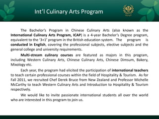 Int’l Culinary Arts Program

       The Bachelor’s Program in Chinese Culinary Arts (also known as the
International Culinary Arts Program, ICAP) is a 4-year Bachelor’s Degree program,
equivalent to the ‘3+1’ program in the British education system. The program is
conducted in English, covering the professional subjects, elective subjects and the
general college and university requirements.
       Multi-stream culinary courses are featured as majors in this program,
including Western Culinary Arts, Chinese Culinary Arts, Chinese Dimsum, Bakery,
Mixology etc.
       Each year, the program had elicited the participation of international teachers
to teach certain professional courses within the field of Hospitality & Tourism. As for
Fall 2011, we recruited Chef Derek Bruce from New Zealand and Professor Michelle
McCarthy to teach Western Culinary Arts and Introduction to Hospitality & Tourism
respectively.
       We would like to invite passionate international students all over the world
who are interested in this program to join us.
 
