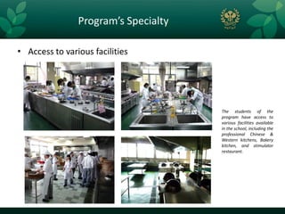 Program’s Specialty

• Access to various facilities




                                      The students of the
                                      program have access to
                                      various facilities available
                                      in the school, including the
                                      professional Chinese &
                                      Western kitchens, Bakery
                                      kitchen, and stimulator
                                      restaurant.
 