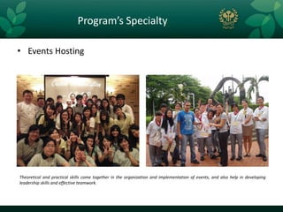 Program’s Specialty

• Events Hosting




Theoretical and practical skills come together in the organization and implementation of events, and also help in developing
leadership skills and effective teamwork.
 