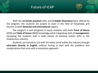 Future of ICAP


      With the on-hands practical skills and in-depth theoretical base offered by
the program, the students are poised to excel in the field of Hospitality and
Tourism in both domestic and international regions.
      The program is well designed to equip students with both Front of House
(FOH) and Back of House (BOH) knowledge while integrating skills of management,
equipping the students with a wide variety of working station skills in the
foodservices industry.
      Students are trained to suit with the latest trend within the industry through
education directly in English, without having to deal with the problems and
complications that arise with a translation approach.
 