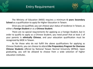 Entry Requirement


      The Ministry of Education (MOE) requires a minimum 6 years Secondary
School as a qualification to apply for Higher Education in Taiwan.
      Once you are qualified, you can choose your status of residence in Taiwan, as
either a Foreign Student or as a Chinese Student.
      There are no special requirements for applying as a Foreign Student, but in
order to qualify to apply as a Chinese Student, you need proof that at least 1 of
your parents is ethnically Chinese, and your education qualification must be
recognized by MOE in Taiwan.
      As for those who do not fulfill the above qualifications for applying as
Chinese Students, you can choose to attend the Preparatory Program for Overseas
Chinese Students offered by National Taiwan Normal University (NTNU). Upon
graduating, you will be allowed to choose from a wide selection of higher
education institutes.
 
