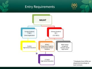 Entry Requirements


                        NKUHT



  Foreign Students                       Chinese Students
      外籍生                                     僑生
  Direct Application                        (海外聯招)




                                NTNU*                    MOE Taiwan
       6 years           Preparatory Programs             recognized
High School Education    for Overseas Chinese           Chinese -based
                               Students                  High School




                               < 6 years
                         High School Education                           * Graduates from NTNU are
                                                                         dispatched accordingly to
                                                                         local institutes.
 