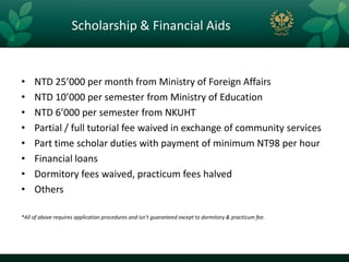 Scholarship & Financial Aids


•    NTD 25’000 per month from Ministry of Foreign Affairs
•    NTD 10’000 per semester from Ministry of Education
•    NTD 6’000 per semester from NKUHT
•    Partial / full tutorial fee waived in exchange of community services
•    Part time scholar duties with payment of minimum NT98 per hour
•    Financial loans
•    Dormitory fees waived, practicum fees halved
•    Others

*All of above requires application procedures and isn’t guaranteed except to dormitory & practicum fee.
 