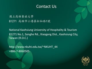 Contact Us

國立高雄餐旅大學
81271 高雄市小港區松和路1號

National Kaohsiung University of Hospitality & Tourism
81271 No.1, Songhe Rd., Xiaogang Dist., Kaohsiung City,
Taiwan (R.O.C.)

http://www.nkuht.edu.tw/~NKUHT_44
+886-7-8060505
 