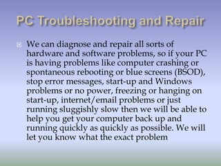    We can diagnose and repair all sorts of
    hardware and software problems, so if your PC
    is having problems like computer crashing or
    spontaneous rebooting or blue screens (BSOD),
    stop error messages, start-up and Windows
    problems or no power, freezing or hanging on
    start-up, internet/email problems or just
    running sluggishly slow then we will be able to
    help you get your computer back up and
    running quickly as quickly as possible. We will
    let you know what the exact problem
 