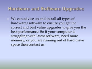    We can advise on and install all types of
    hardware/software to ensure you get the
    correct and best value upgrades to give you the
    best performance. So if your computer is
    struggling with latest software, need more
    memory, or you are running out of hard drive
    space then contact us
 