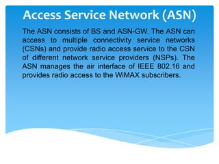 Access Service Network (ASN)
The ASN consists of BS and ASN-GW. The ASN can
access to multiple connectivity service networks
(CSNs) and provide radio access service to the CSN
of different network service providers (NSPs). The
ASN manages the air interface of IEEE 802.16 and
provides radio access to the WiMAX subscribers.
 