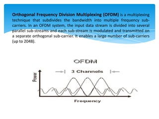Orthogonal Frequency Division Multiplexing (OFDM) is a multiplexing
technique that subdivides the bandwidth into multiple frequency sub-
carriers. In an OFDM system, the input data stream is divided into several
parallel sub-streams and each sub-stream is modulated and transmitted on
a separate orthogonal sub-carrier. It enables a large number of sub-carriers
(up to 2048).
 