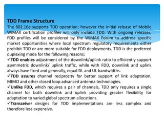 TDD Frame Structure
The 802.16e supports TDD operation; however the initial release of Mobile
WiMAX certification profiles will only include TDD. With ongoing releases,
FDD profiles will be considered by the WiMAX Forum to address specific
market opportunities where local spectrum regulatory requirements either
prohibit TDD or are more suitable for FDD deployments. TDD is the preferred
duplexing mode for the following reasons:
TDD enables adjustment of the downlink/uplink ratio to efficiently support
asymmetric downlink/ uplink traffic, while with FDD, downlink and uplink
always have fixed and generally, equal DL and UL bandwidths.
TDD assures channel reciprocity for better support of link adaptation,
MIMO and other closed loop advanced antenna technologies.
Unlike FDD, which requires a pair of channels, TDD only requires a single
channel for both downlink and uplink providing greater flexibility for
adaptation to varied global spectrum allocations.
Transceiver designs for TDD implementations are less complex and
therefore less expensive.
 
