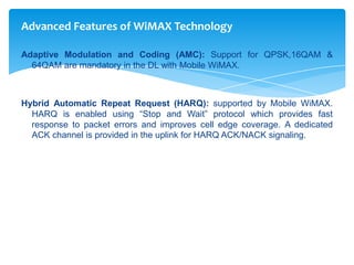 Advanced Features of WiMAX Technology

Adaptive Modulation and Coding (AMC): Support for QPSK,16QAM &
  64QAM are mandatory in the DL with Mobile WiMAX.



Hybrid Automatic Repeat Request (HARQ): supported by Mobile WiMAX.
  HARQ is enabled using “Stop and Wait” protocol which provides fast
  response to packet errors and improves cell edge coverage. A dedicated
  ACK channel is provided in the uplink for HARQ ACK/NACK signaling.
 