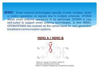 MIMO: Smart antenna technologies typically involve complex vector
  or matrix operations on signals due to multiple antennas. OFDMA
  allows smart antenna operations to be performed. OFDMA is very
  well-suited to support smart antenna technologies. In fact, MIMO-
  OFDM/OFDMA has evolved as the corner-stone for next generation
  broadband communication systems.
 