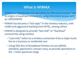 What is WiMAX
WiMAX or “Worldwide Interoperability for Microwave Access” had
its origins in backhaul connectivity using microwave access such
as LMDS/MMDS
WiMAX has become a “hot topic” in the wireless industry, with
visible and aggressive backing from INTEL, among others
WiMAX is designed to provide “last-mile” or “backhaul”
connectivity using wireless
   “Last-mile” refers to a wireless connection from a major trunk
   line to a business or residential user
   Using IEEE 802.16 Broadband Wireless Access (BWA)
   standard, approved in January 2003, to provide operations in
   the <11GHz spectrum range
                                                         5
 