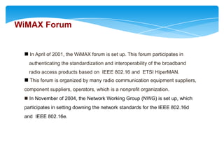 WiMAX Forum


  In April of 2001, the WiMAX forum is set up. This forum participates in
   authenticating the standardization and interoperability of the broadband
   radio access products based on IEEE 802.16 and ETSI HiperMAN.
  This forum is organized by many radio communication equipment suppliers,
 component suppliers, operators, which is a nonprofit organization.
  In November of 2004, the Network Working Group (NWG) is set up, which
 participates in setting downing the network standards for the IEEE 802.16d
 and IEEE 802.16e.
 