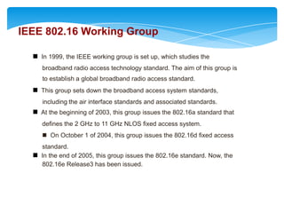 IEEE 802.16 Working Group

   In 1999, the IEEE working group is set up, which studies the
     broadband radio access technology standard. The aim of this group is
  IEEE 802.16 Working Group
     to establish a global broadband radio access standard.
   This group sets down the broadband access system standards,
     including the air interface standards and associated standards.
   At the beginning of 2003, this group issues the 802.16a standard that
     defines the 2 GHz to 11 GHz NLOS fixed access system.
      On October 1 of 2004, this group issues the 802.16d fixed access
    standard.
   In the end of 2005, this group issues the 802.16e standard. Now, the
    802.16e Release3 has been issued.
 