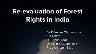 Re-evaluation of Forest
Rights in India
By Priyanka Chakraborty
15IP61012
LL.B. 2nd Year
Under the Guidance of
Prof. Arindam Basu
 
