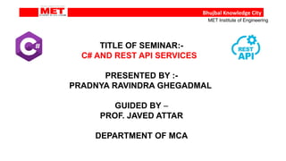 TITLE OF SEMINAR:-
C# AND REST API SERVICES
PRESENTED BY :-
PRADNYA RAVINDRA GHEGADMAL
GUIDED BY –
PROF. JAVED ATTAR
DEPARTMENT OF MCA
Bhujbal Knowledge City
MET Institute of Engineering
 